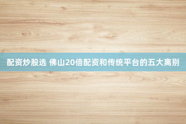 配资炒股选 佛山20倍配资和传统平台的五大离别