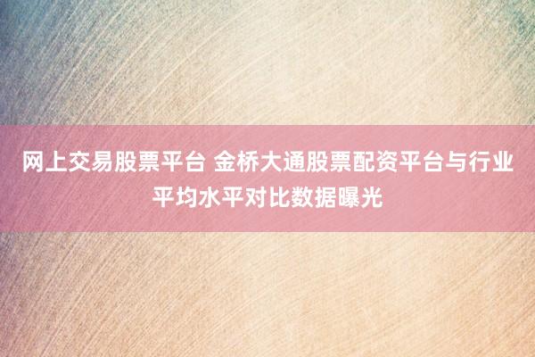 网上交易股票平台 金桥大通股票配资平台与行业平均水平对比数据曝光