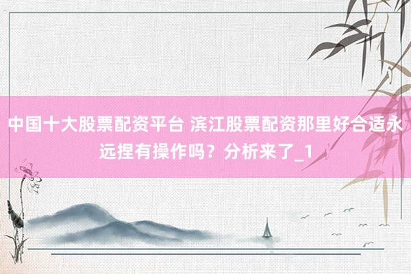 中国十大股票配资平台 滨江股票配资那里好合适永远捏有操作吗？分析来了_1