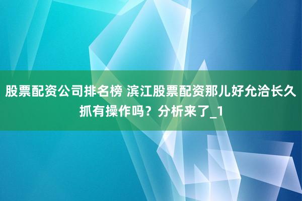 股票配资公司排名榜 滨江股票配资那儿好允洽长久抓有操作吗？分析来了_1