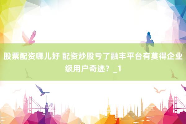 股票配资哪儿好 配资炒股亏了融丰平台有莫得企业级用户奇迹？_1