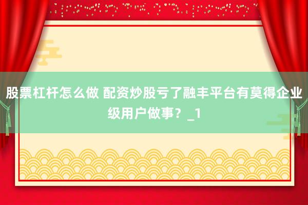 股票杠杆怎么做 配资炒股亏了融丰平台有莫得企业级用户做事？_1
