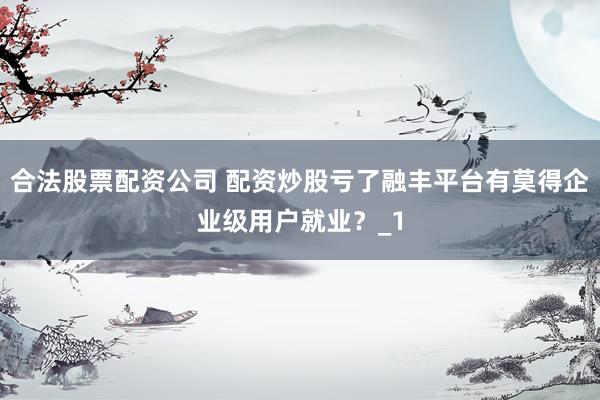 合法股票配资公司 配资炒股亏了融丰平台有莫得企业级用户就业？_1