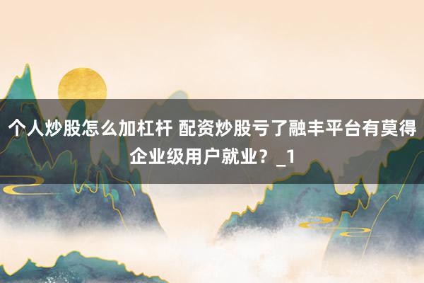 个人炒股怎么加杠杆 配资炒股亏了融丰平台有莫得企业级用户就业?_1