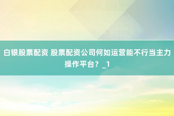 白银股票配资 股票配资公司何如运营能不行当主力操作平台？_1