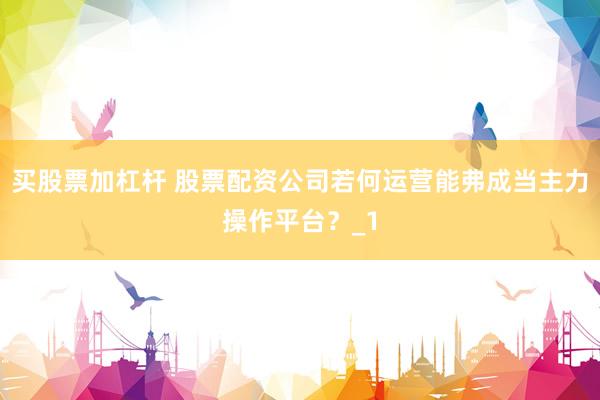 买股票加杠杆 股票配资公司若何运营能弗成当主力操作平台？_1