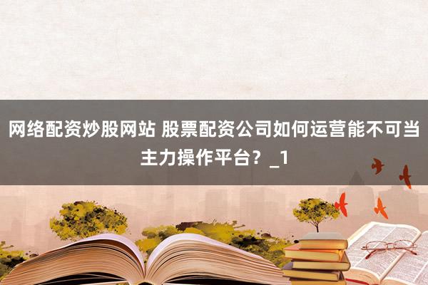 网络配资炒股网站 股票配资公司如何运营能不可当主力操作平台？_1