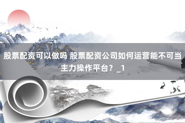 股票配资可以做吗 股票配资公司如何运营能不可当主力操作平台？_1