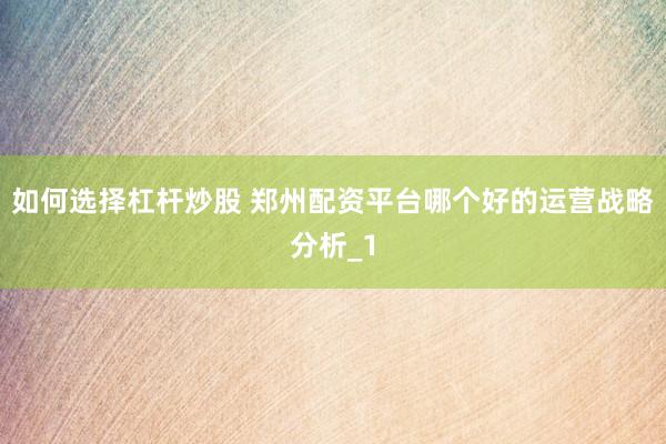 如何选择杠杆炒股 郑州配资平台哪个好的运营战略分析_1