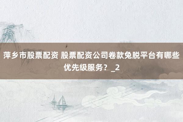 萍乡市股票配资 股票配资公司卷款兔脱平台有哪些优先级服务?_2