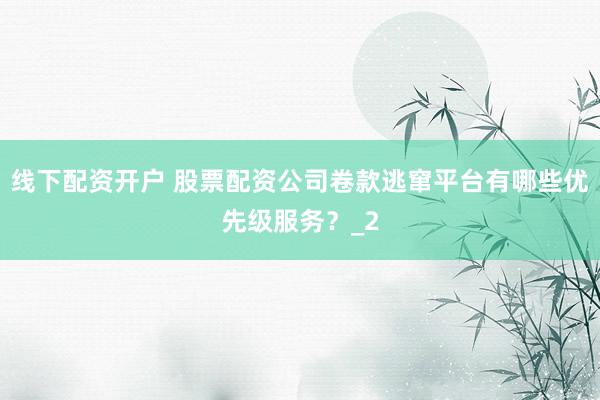 线下配资开户 股票配资公司卷款逃窜平台有哪些优先级服务？_2