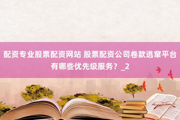 配资专业股票配资网站 股票配资公司卷款逃窜平台有哪些优先级服务？_2