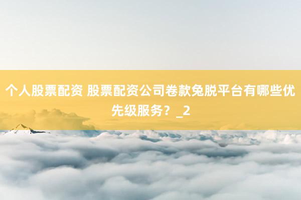 个人股票配资 股票配资公司卷款兔脱平台有哪些优先级服务？_2