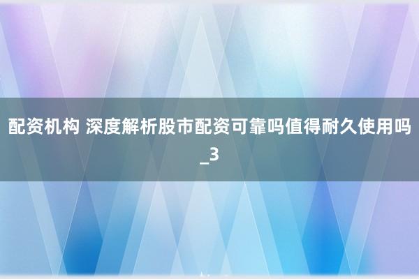 配资机构 深度解析股市配资可靠吗值得耐久使用吗_3