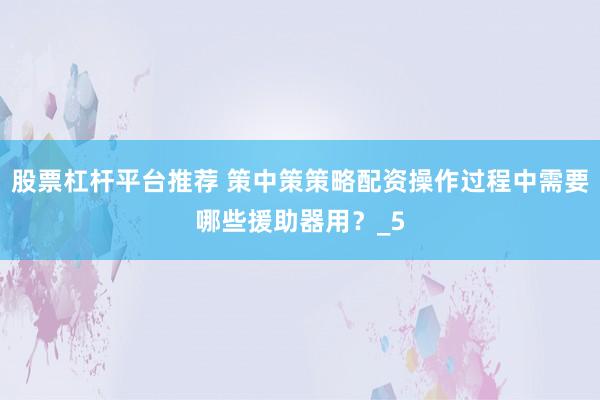 股票杠杆平台推荐 策中策策略配资操作过程中需要哪些援助器用？_5