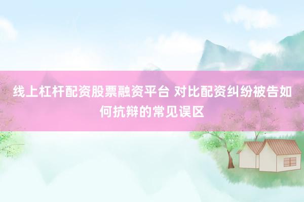 线上杠杆配资股票融资平台 对比配资纠纷被告如何抗辩的常见误区