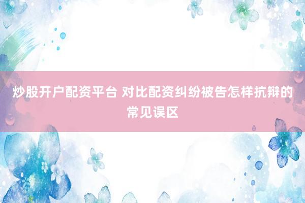 炒股开户配资平台 对比配资纠纷被告怎样抗辩的常见误区