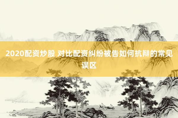 2020配资炒股 对比配资纠纷被告如何抗辩的常见误区