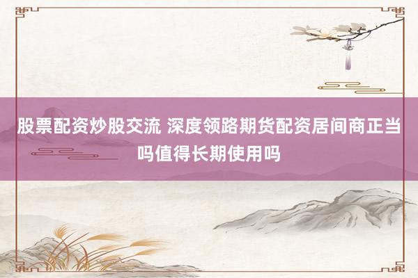 股票配资炒股交流 深度领路期货配资居间商正当吗值得长期使用吗