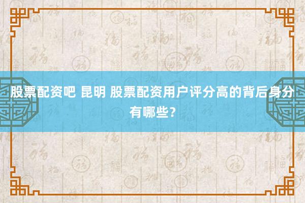 股票配资吧 昆明 股票配资用户评分高的背后身分有哪些？