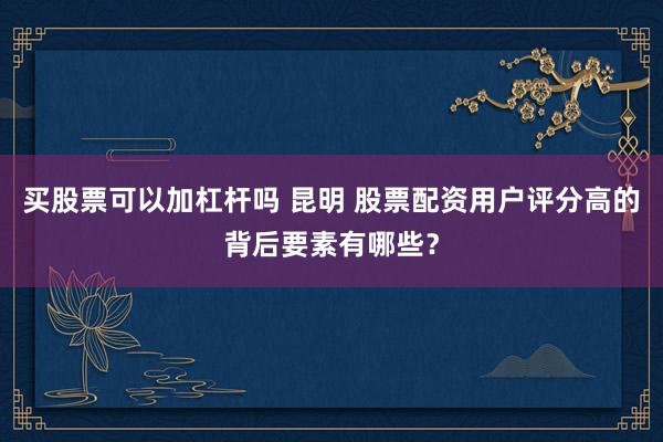 买股票可以加杠杆吗 昆明 股票配资用户评分高的背后要素有哪些？