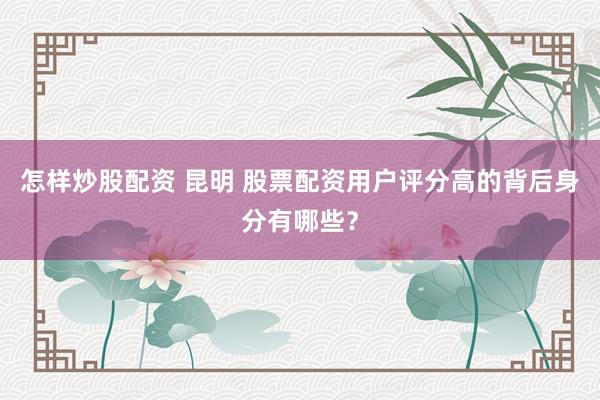 怎样炒股配资 昆明 股票配资用户评分高的背后身分有哪些？