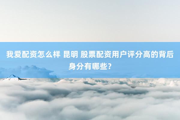 我爱配资怎么样 昆明 股票配资用户评分高的背后身分有哪些？