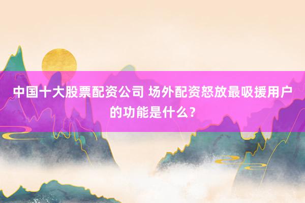 中国十大股票配资公司 场外配资怒放最吸援用户的功能是什么？