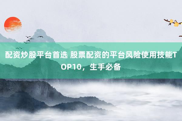 配资炒股平台首选 股票配资的平台风险使用技能TOP10，生手必备