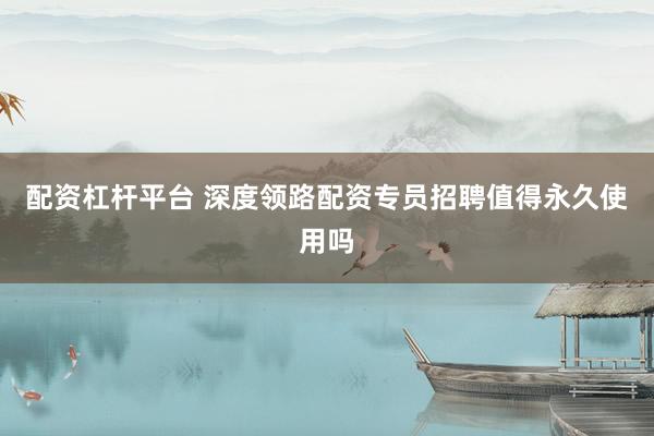 配资杠杆平台 深度领路配资专员招聘值得永久使用吗