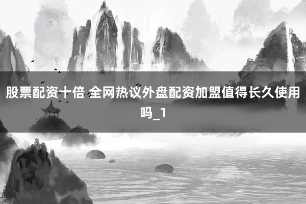 股票配资十倍 全网热议外盘配资加盟值得长久使用吗_1