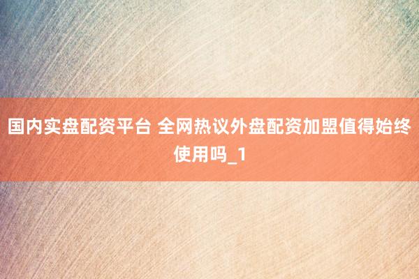 国内实盘配资平台 全网热议外盘配资加盟值得始终使用吗_1