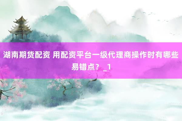 湖南期货配资 用配资平台一级代理商操作时有哪些易错点？_1