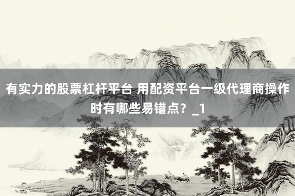 有实力的股票杠杆平台 用配资平台一级代理商操作时有哪些易错点？_1