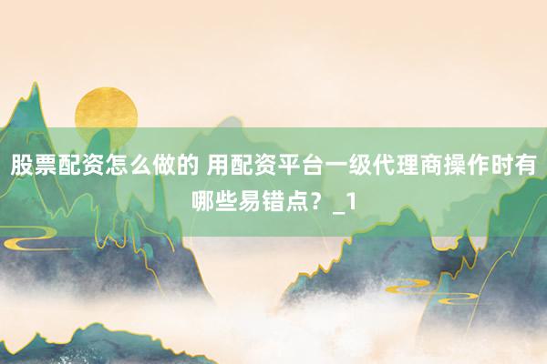 股票配资怎么做的 用配资平台一级代理商操作时有哪些易错点？_1