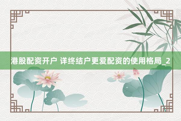 港股配资开户 详终结户更爱配资的使用格局_2
