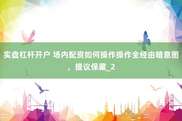 实盘杠杆开户 场内配资如何操作操作全经由暗意图，提议保藏_2