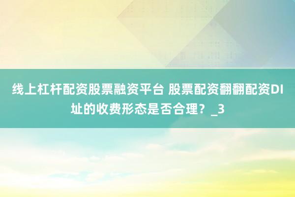 线上杠杆配资股票融资平台 股票配资翻翻配资DI址的收费形态是否合理？_3
