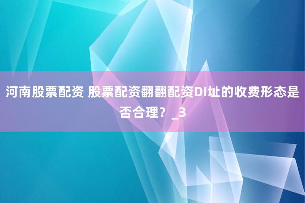 河南股票配资 股票配资翻翻配资DI址的收费形态是否合理？_3