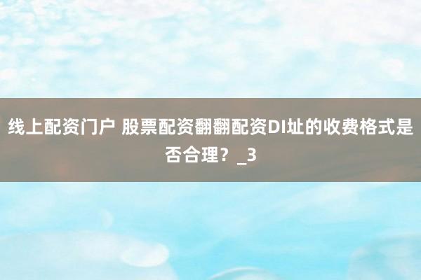 线上配资门户 股票配资翻翻配资DI址的收费格式是否合理？_3