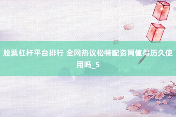 股票杠杆平台排行 全网热议松特配资网值得历久使用吗_5