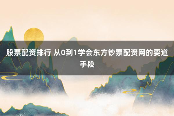 股票配资排行 从0到1学会东方钞票配资网的要道手段