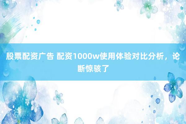 股票配资广告 配资1000w使用体验对比分析，论断惊骇了